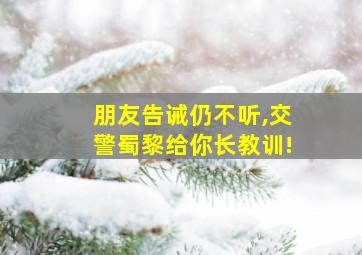 朋友告诫仍不听,交警蜀黎给你长教训!