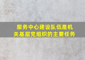 服务中心建设队伍是机关基层党组织的主要任务