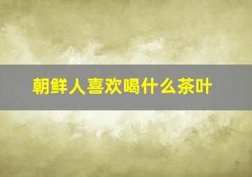 朝鲜人喜欢喝什么茶叶