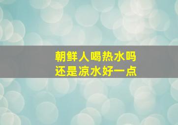 朝鲜人喝热水吗还是凉水好一点