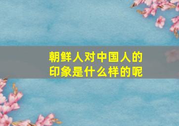 朝鲜人对中国人的印象是什么样的呢