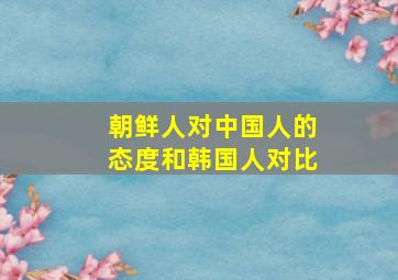 朝鲜人对中国人的态度和韩国人对比