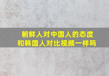 朝鲜人对中国人的态度和韩国人对比视频一样吗