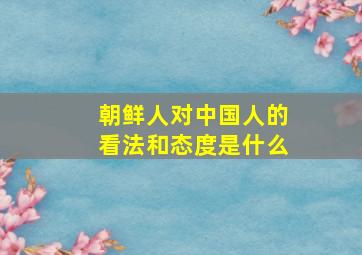 朝鲜人对中国人的看法和态度是什么