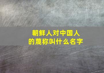 朝鲜人对中国人的蔑称叫什么名字