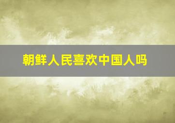 朝鲜人民喜欢中国人吗