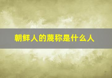 朝鲜人的蔑称是什么人