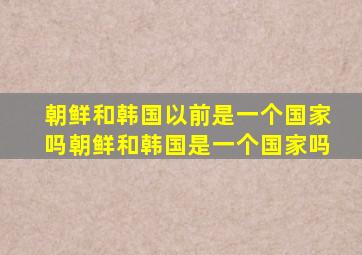 朝鲜和韩国以前是一个国家吗朝鲜和韩国是一个国家吗