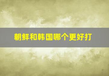 朝鲜和韩国哪个更好打