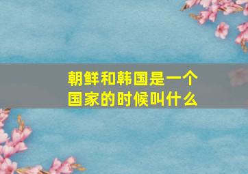 朝鲜和韩国是一个国家的时候叫什么