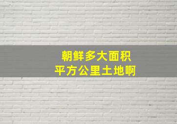 朝鲜多大面积平方公里土地啊