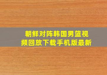 朝鲜对阵韩国男篮视频回放下载手机版最新