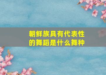 朝鲜族具有代表性的舞蹈是什么舞种