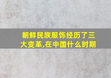 朝鲜民族服饰经历了三大变革,在中国什么时期