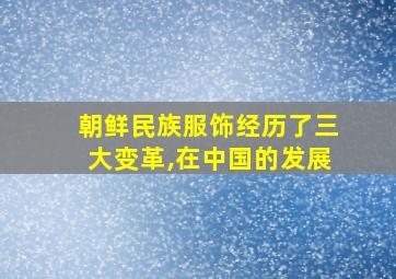 朝鲜民族服饰经历了三大变革,在中国的发展