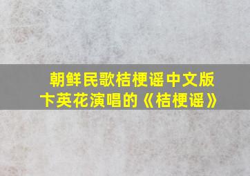 朝鲜民歌桔梗谣中文版卞英花演唱的《桔梗谣》