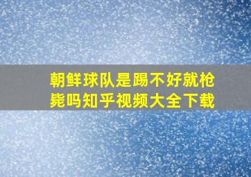 朝鲜球队是踢不好就枪毙吗知乎视频大全下载