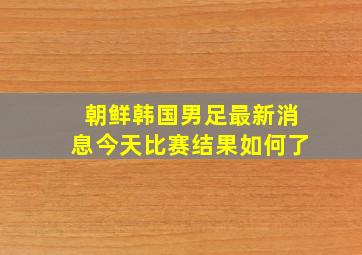 朝鲜韩国男足最新消息今天比赛结果如何了