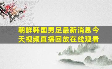 朝鲜韩国男足最新消息今天视频直播回放在线观看