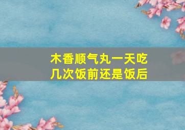 木香顺气丸一天吃几次饭前还是饭后