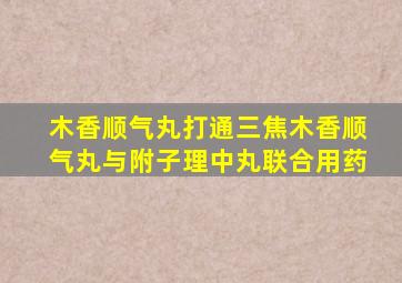 木香顺气丸打通三焦木香顺气丸与附子理中丸联合用药