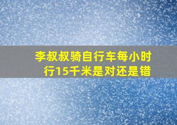 李叔叔骑自行车每小时行15千米是对还是错