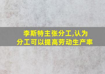 李斯特主张分工,认为分工可以提高劳动生产率