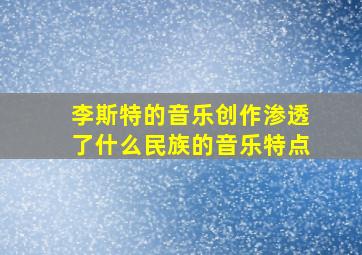 李斯特的音乐创作渗透了什么民族的音乐特点