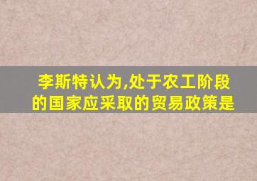 李斯特认为,处于农工阶段的国家应采取的贸易政策是