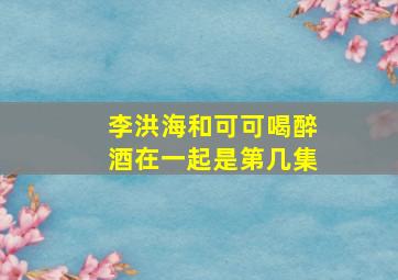 李洪海和可可喝醉酒在一起是第几集