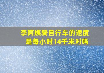 李阿姨骑自行车的速度是每小时14千米对吗