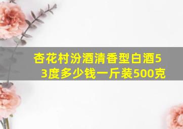 杏花村汾酒清香型白酒53度多少钱一斤装500克