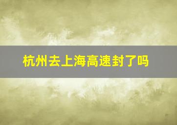 杭州去上海高速封了吗