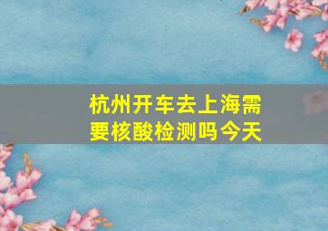 杭州开车去上海需要核酸检测吗今天