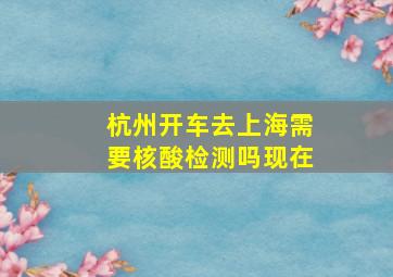 杭州开车去上海需要核酸检测吗现在