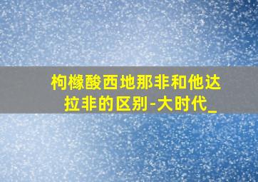 枸橼酸西地那非和他达拉非的区别-大时代_