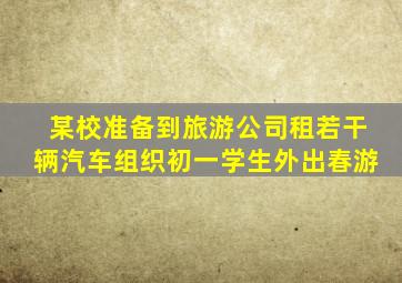 某校准备到旅游公司租若干辆汽车组织初一学生外出春游