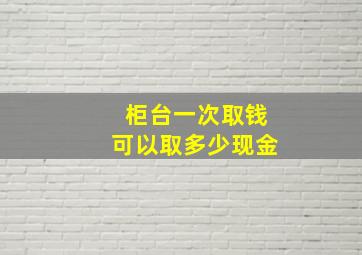 柜台一次取钱可以取多少现金