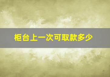 柜台上一次可取款多少