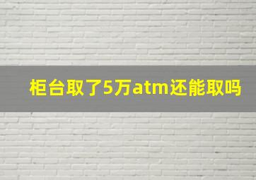 柜台取了5万atm还能取吗