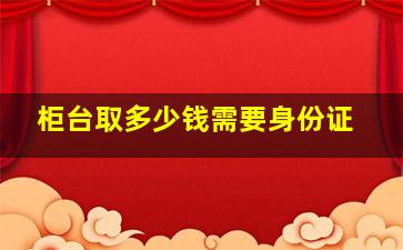 柜台取多少钱需要身份证