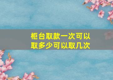 柜台取款一次可以取多少可以取几次