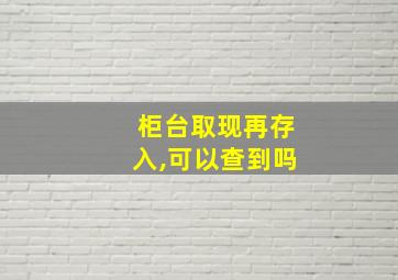 柜台取现再存入,可以查到吗