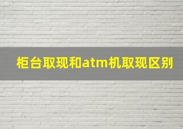 柜台取现和atm机取现区别