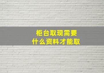 柜台取现需要什么资料才能取