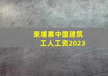 柬埔寨中国建筑工人工资2023