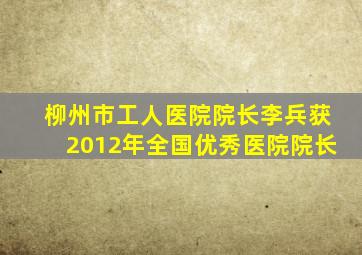 柳州市工人医院院长李兵获2012年全国优秀医院院长