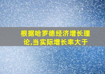 根据哈罗德经济增长理论,当实际增长率大于