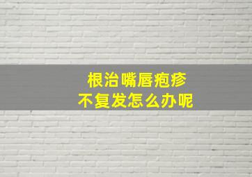 根治嘴唇疱疹不复发怎么办呢