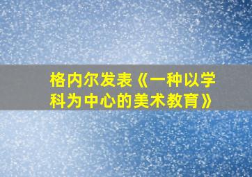 格内尔发表《一种以学科为中心的美术教育》